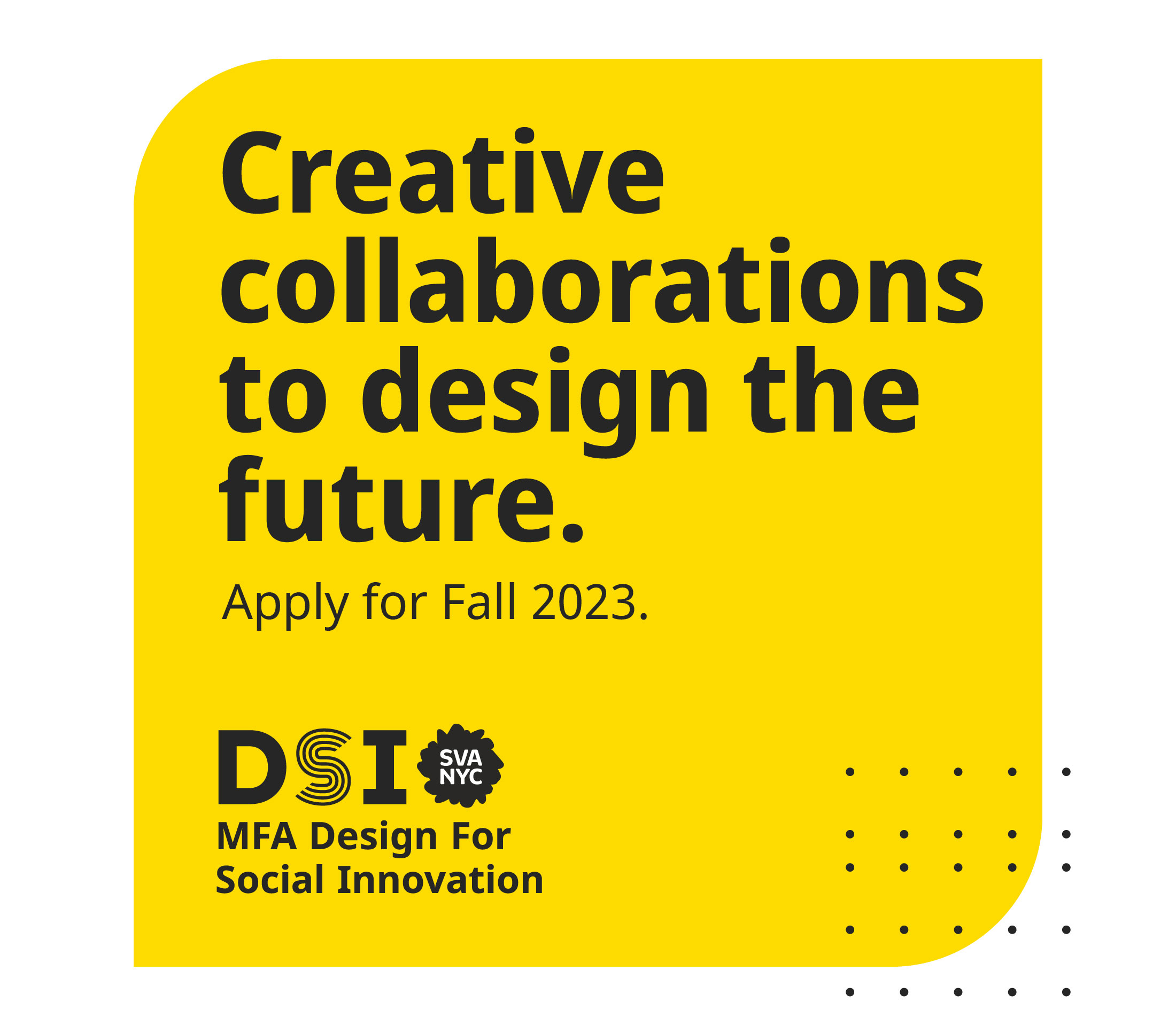 Creative collaborations to design the future. Apply for Fall 2023. DSI SVA NYC MFA Design For Social Innovation.